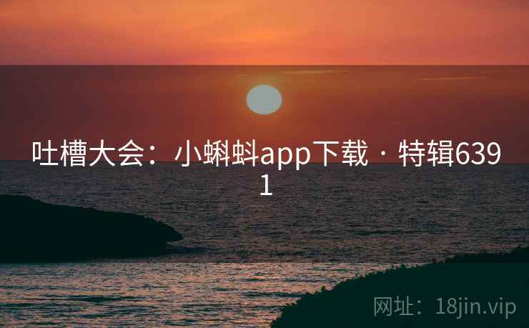 吐槽大会：小蝌蚪app下载 · 特辑6391