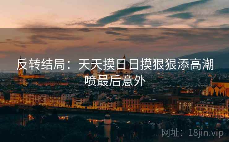 反转结局：天天摸日日摸狠狠添高潮喷最后意外