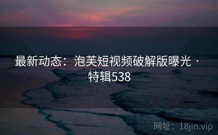 最新动态：泡芙短视频破解版曝光 · 特辑538