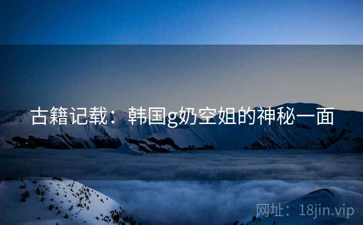 古籍记载：韩国g奶空姐的神秘一面