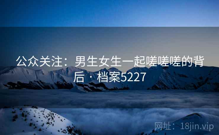 公众关注：男生女生一起嗟嗟嗟的背后 · 档案5227