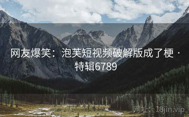 网友爆笑：泡芙短视频破解版成了梗 · 特辑6789