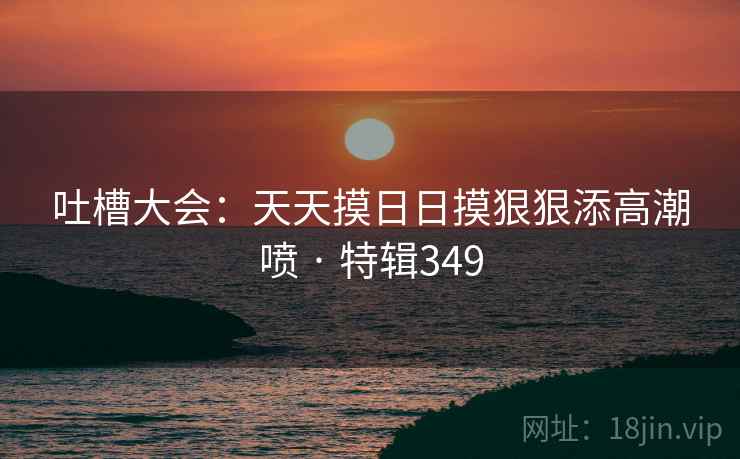吐槽大会:天天摸日日摸狠狠添高潮喷 · 特辑349 吐槽大会:天天摸日日摸狠狠添高潮喷 · 特辑349