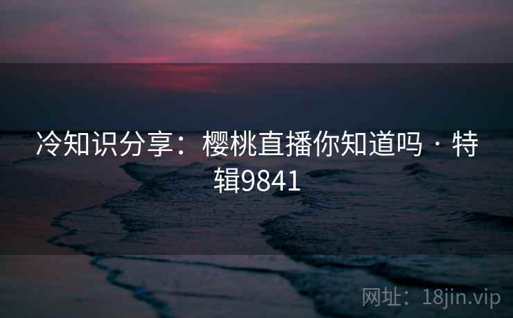 冷知识分享:樱桃直播你知道吗 · 特辑9841 冷知识分享:樱桃直播你知道吗 · 特辑9841