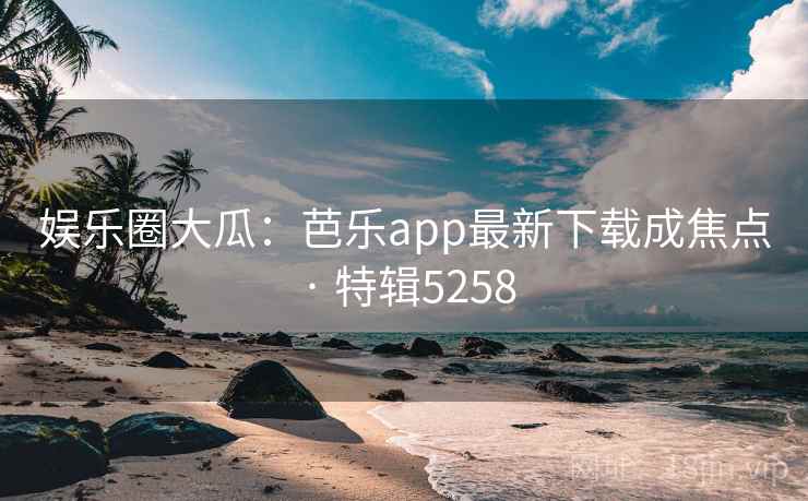 娱乐圈大瓜：芭乐app最新下载成焦点 · 特辑5258
