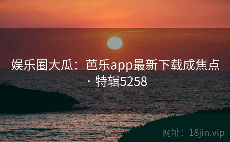 娱乐圈大瓜：芭乐app最新下载成焦点 · 特辑5258