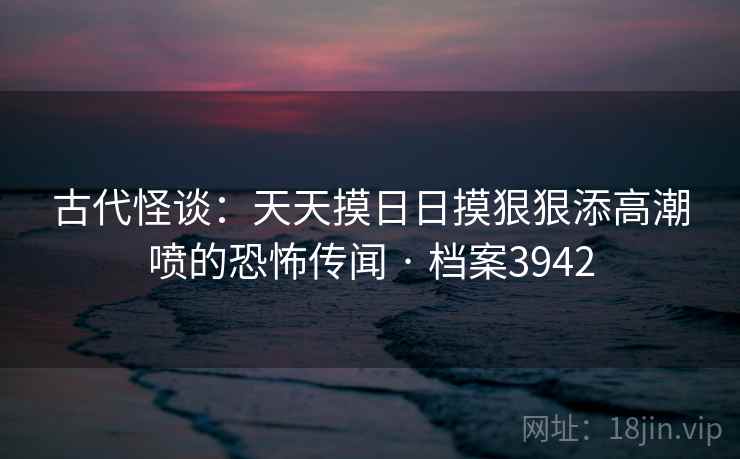 古代怪谈：天天摸日日摸狠狠添高潮喷的恐怖传闻 · 档案3942