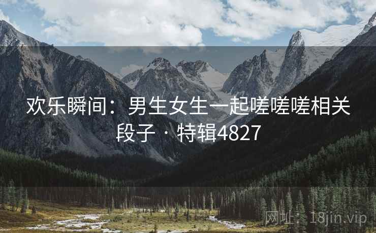 欢乐瞬间:男生女生一起嗟嗟嗟相关段子 · 特辑4827 欢乐瞬间:男生女生一起嗟嗟嗟相关段子 · 特辑4827