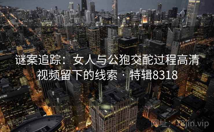 谜案追踪:女人与公狍交酡过程高清视频留下的线索 · 特辑8318 谜案追踪:女人与公狍交酡过程高清视频留下的线索 · 特辑8318